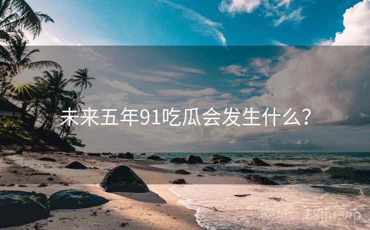 未来五年91吃瓜会发生什么？